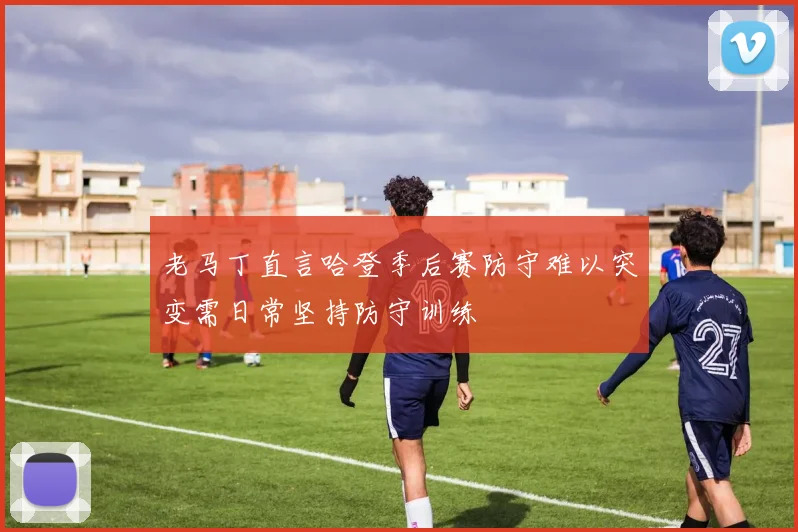 老马丁直言哈登季后赛防守难以突变需日常坚持防守训练