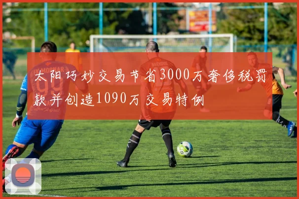 太阳巧妙交易节省3000万奢侈税罚款并创造1090万交易特例