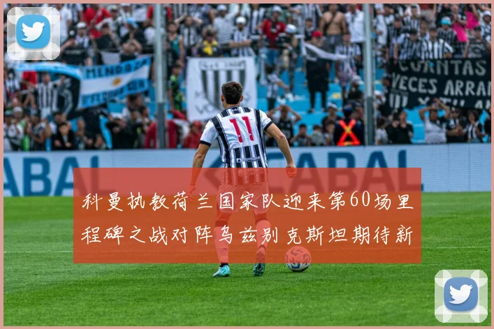 科曼执教荷兰国家队迎来第60场里程碑之战对阵乌兹别克斯坦期待新突破