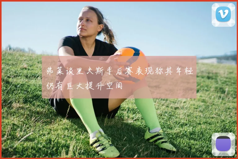 弗莱谈里夫斯季后赛表现称其年轻仍有巨大提升空间