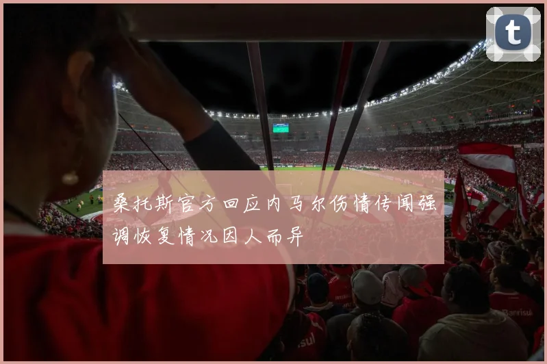 桑托斯官方回应内马尔伤情传闻强调恢复情况因人而异