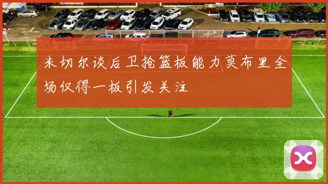 米切尔谈后卫抢篮板能力莫布里全场仅得一板引发关注