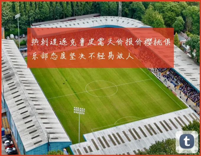 热刺追逐克鲁皮需天价报价樱桃俱乐部态度坚决不轻易放人