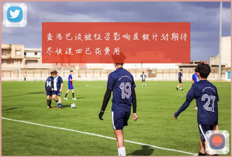 查洛巴谈被征召影响度假计划期待尽快追回已花费用