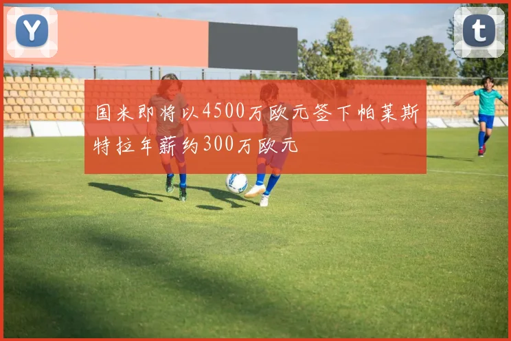国米即将以4500万欧元签下帕莱斯特拉年薪约300万欧元