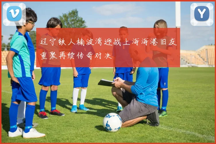 辽宁铁人楠波湾迎战上海海港旧友重聚再续传奇对决