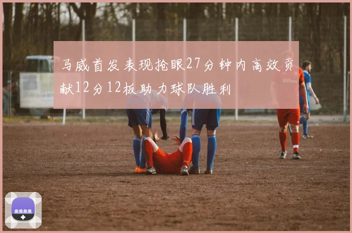马威首发表现抢眼27分钟内高效贡献12分12板助力球队胜利