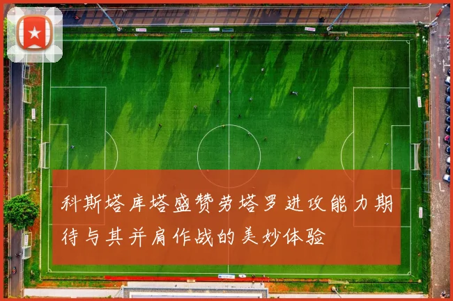 科斯塔库塔盛赞劳塔罗进攻能力期待与其并肩作战的美妙体验