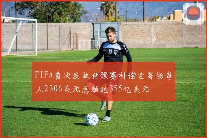 FIFA首次发放世预赛补偿金每场每人2306美元总额达355亿美元