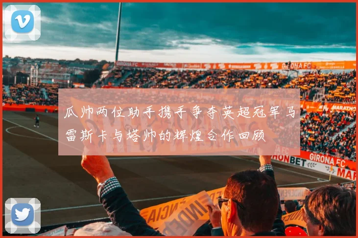 瓜帅两位助手携手争夺英超冠军马雷斯卡与塔帅的辉煌合作回顾