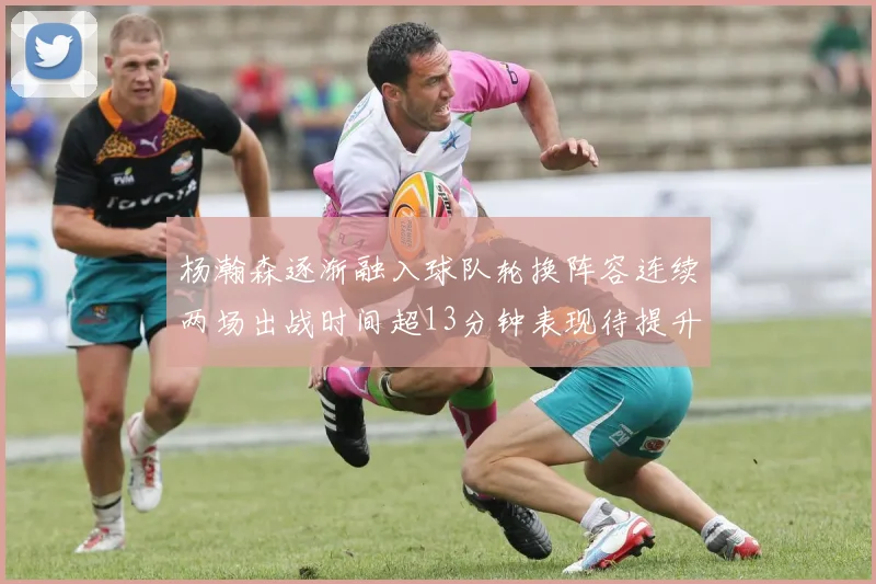 杨瀚森逐渐融入球队轮换阵容连续两场出战时间超13分钟表现待提升