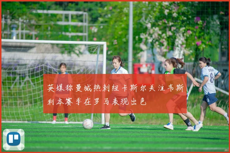 英媒称曼城热刺纽卡斯尔关注韦斯利本赛季在罗马表现出色