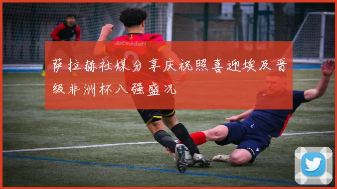 萨拉赫社媒分享庆祝照喜迎埃及晋级非洲杯八强盛况