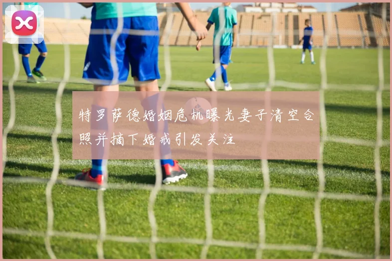 特罗萨德婚姻危机曝光妻子清空合照并摘下婚戒引发关注