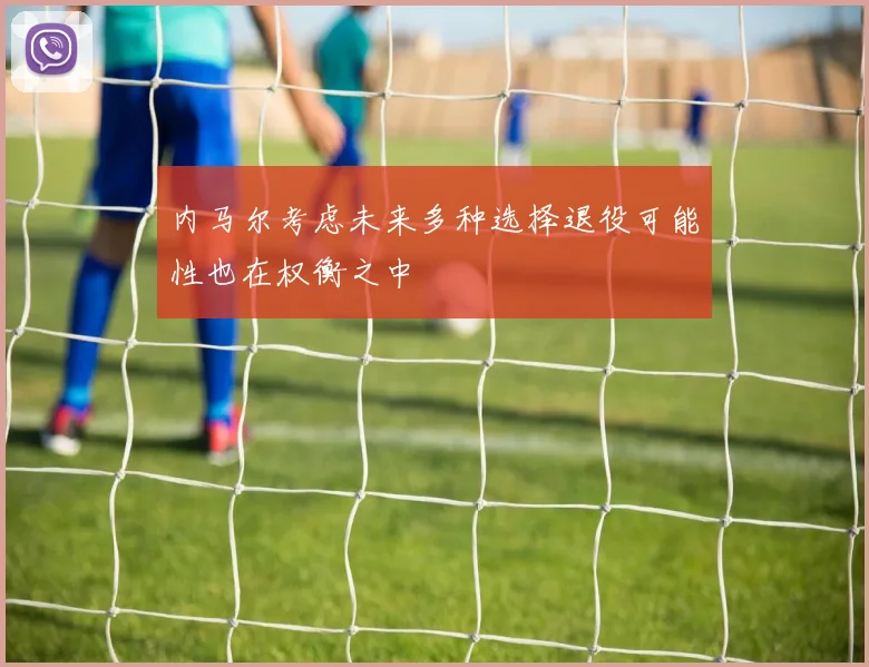 内马尔考虑未来多种选择退役可能性也在权衡之中