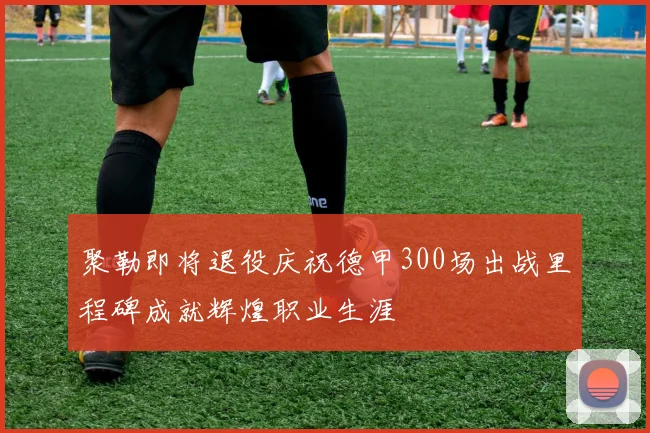 聚勒即将退役庆祝德甲300场出战里程碑成就辉煌职业生涯
