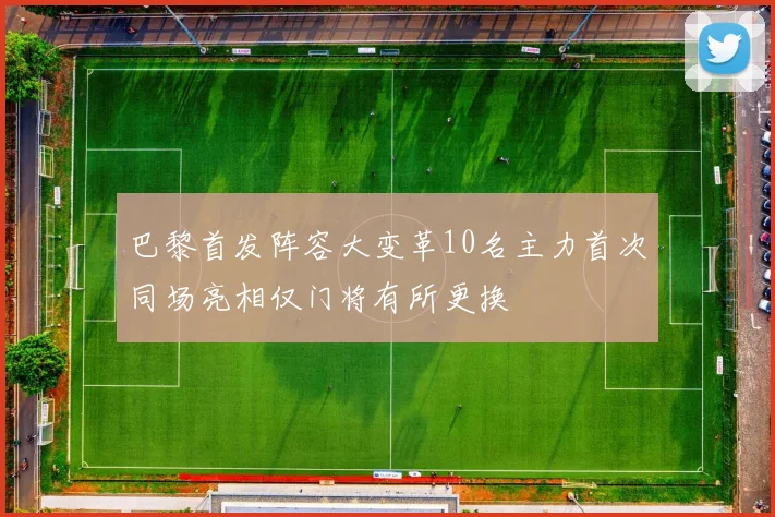 巴黎首发阵容大变革10名主力首次同场亮相仅门将有所更换