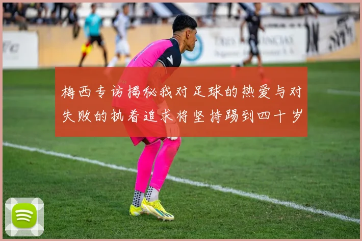 梅西专访揭秘我对足球的热爱与对失败的执着追求将坚持踢到四十岁