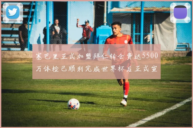 塞巴里正式加盟拜仁转会费达5500万体检已顺利完成世界杯后正式宣布