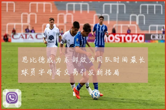 恩比德成为东部效力同队时间最长球员字母哥交易引发新格局