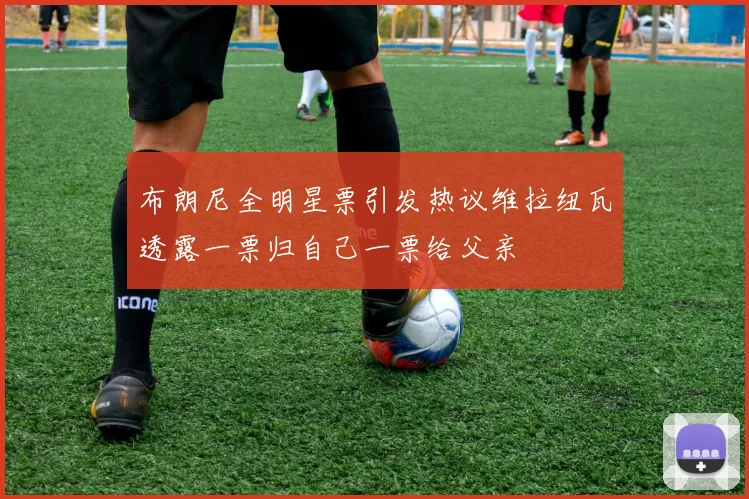 布朗尼全明星票引发热议维拉纽瓦透露一票归自己一票给父亲