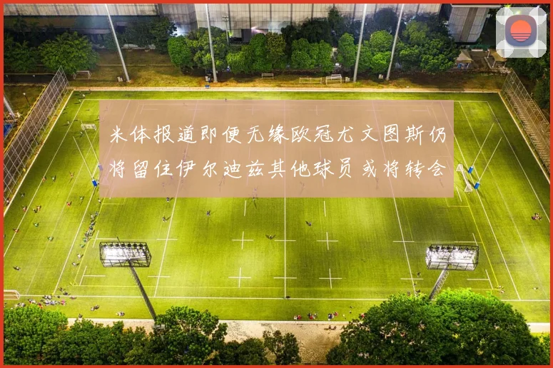 米体报道即便无缘欧冠尤文图斯仍将留住伊尔迪兹其他球员或将转会离队