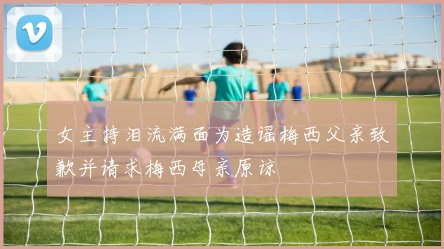 女主持泪流满面为造谣梅西父亲致歉并请求梅西母亲原谅