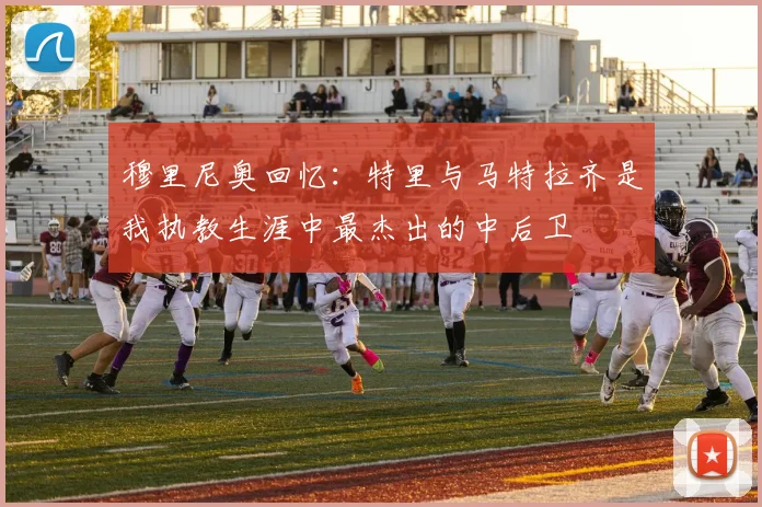 穆里尼奥回忆：特里与马特拉齐是我执教生涯中最杰出的中后卫