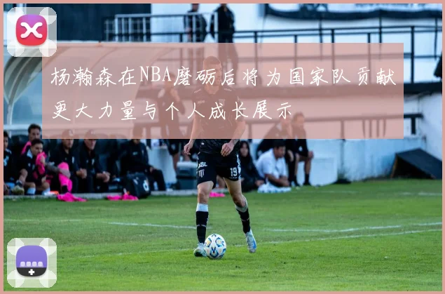 杨瀚森在NBA磨砺后将为国家队贡献更大力量与个人成长展示