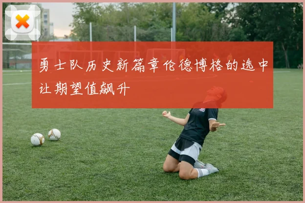 勇士队历史新篇章伦德博格的选中让期望值飙升