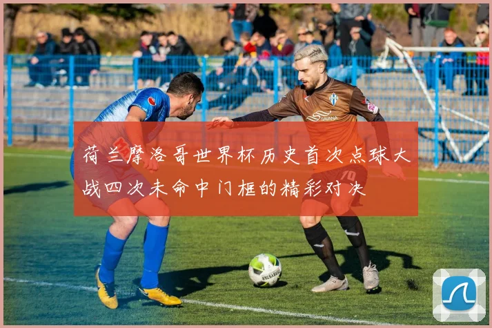 荷兰摩洛哥世界杯历史首次点球大战四次未命中门框的精彩对决