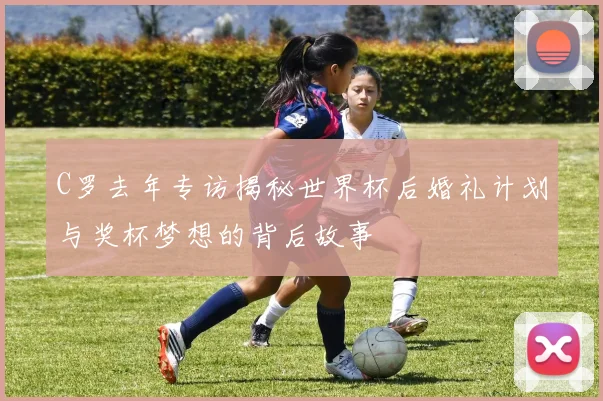 C罗去年专访揭秘世界杯后婚礼计划与奖杯梦想的背后故事