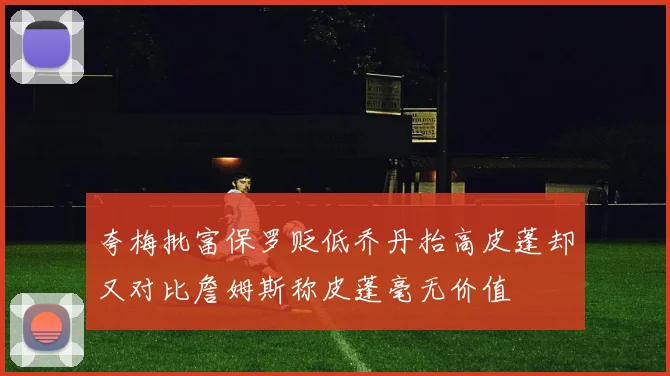 夸梅批富保罗贬低乔丹抬高皮蓬却又对比詹姆斯称皮蓬毫无价值