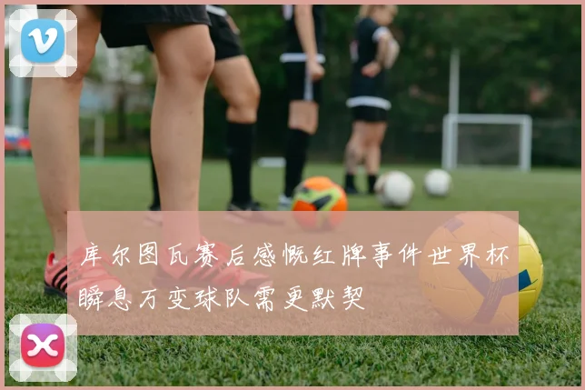 库尔图瓦赛后感慨红牌事件世界杯瞬息万变球队需更默契