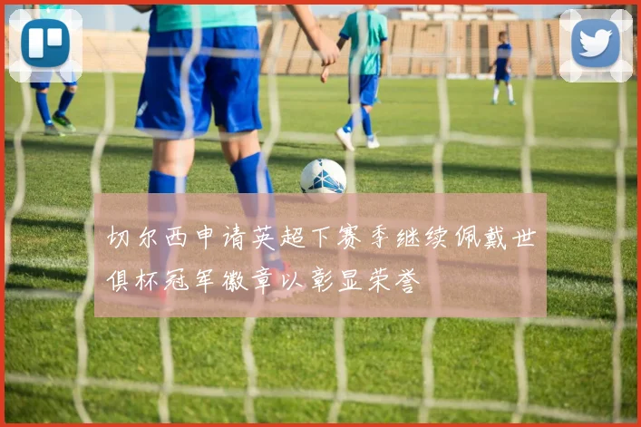 切尔西申请英超下赛季继续佩戴世俱杯冠军徽章以彰显荣誉