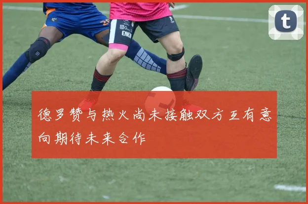 德罗赞与热火尚未接触双方互有意向期待未来合作