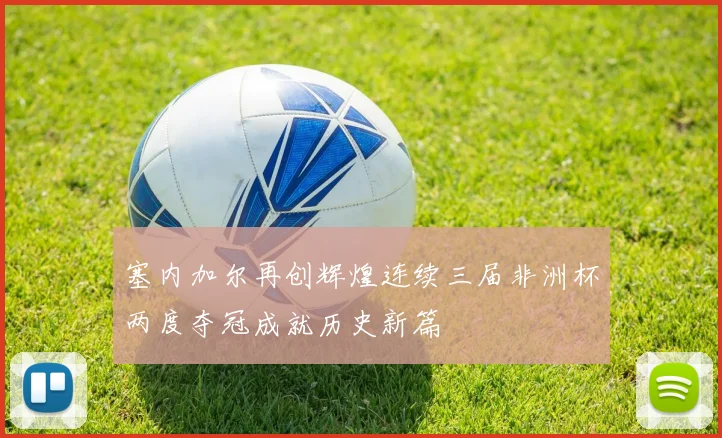 塞内加尔再创辉煌连续三届非洲杯两度夺冠成就历史新篇