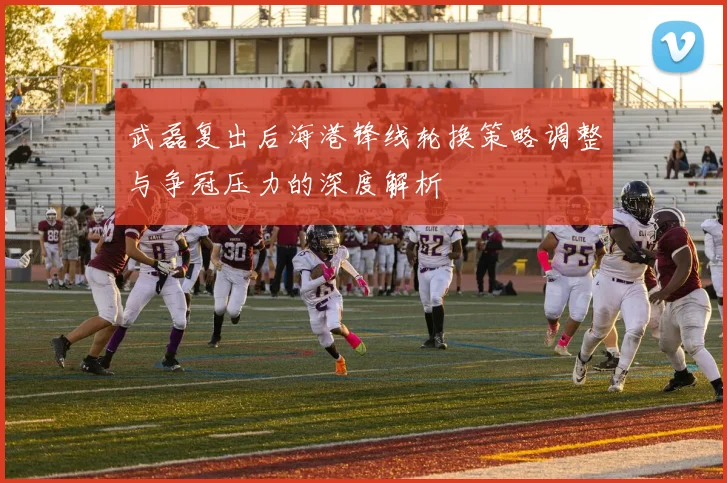 武磊复出后海港锋线轮换策略调整与争冠压力的深度解析